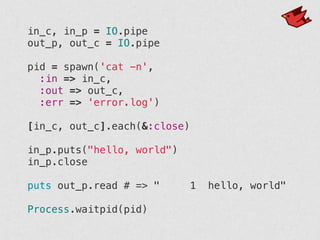 in_c, in_p = IO.pipe
out_p, out_c = IO.pipe
!
pid = spawn('cat -n',
:in => in_c,
:out => out_c,
:err => 'error.log')
!
[in_c, out_c].each(&:close)
!
in_p.puts("hello, world")
in_p.close
!
puts out_p.read # => " 1 hello, world"
!
Process.waitpid(pid)
 