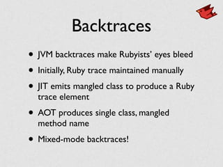 Backtraces
• JVM backtraces make Rubyists’ eyes bleed	

• Initially, Ruby trace maintained manually	

• JIT emits mangled class to produce a Ruby
trace element	

• AOT produces single class, mangled
method name	

• Mixed-mode backtraces!
 