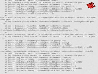 at java.lang.reflect.Method.invoke(Method.java:597)
at org.codehaus.groovy.reflection.CachedMethod.invoke(CachedMethod.java:86)
at groovy.lang.MetaMethod.doMethodInvoke(MetaMethod.java:234)
at groovy.lang.MetaClassImpl.invokeMethod(MetaClassImpl.java:1061)
at groovy.lang.ExpandoMetaClass.invokeMethod(ExpandoMetaClass.java:910)
at groovy.lang.MetaClassImpl.invokeMethod(MetaClassImpl.java:892)
at groovy.lang.Closure.call(Closure.java:279)
at
org.codehaus.groovy.runtime.DefaultGroovyMethods.callClosureForMapEntry(DefaultGroovyMet
hods.java:1911)
at org.codehaus.groovy.runtime.DefaultGroovyMethods.each(DefaultGroovyMethods.java:
1184)
at org.codehaus.groovy.runtime.dgm$88.invoke(Unknown Source)
at org.codehaus.groovy.runtime.callsite.PojoMetaMethodSite
$PojoMetaMethodSiteNoUnwrapNoCoerce.invoke(PojoMetaMethodSite.java:270)
at
org.codehaus.groovy.runtime.callsite.PojoMetaMethodSite.call(PojoMetaMethodSite.java:52)
at org.codehaus.groovy.runtime.callsite.AbstractCallSite.call(AbstractCallSite.java:
124)
at BootStrap.populateBootstrapData(BootStrap.groovy:786)
at BootStrap.this$2$populateBootstrapData(BootStrap.groovy)
at sun.reflect.NativeMethodAccessorImpl.invoke0(Native Method)
at sun.reflect.NativeMethodAccessorImpl.invoke(NativeMethodAccessorImpl.java:39)
at
sun.reflect.DelegatingMethodAccessorImpl.invoke(DelegatingMethodAccessorImpl.java:25)
at java.lang.reflect.Method.invoke(Method.java:597)
at org.codehaus.groovy.reflection.CachedMethod.invoke(CachedMethod.java:86)
at groovy.lang.MetaMethod.doMethodInvoke(MetaMethod.java:234)
at groovy.lang.MetaClassImpl.invokeMethod(MetaClassImpl.java:1061)
at groovy.lang.ExpandoMetaClass.invokeMethod(ExpandoMetaClass.java:910)
at groovy.lang.MetaClassImpl.invokeMethod(MetaClassImpl.java:892)
at groovy.lang.MetaClassImpl.invokeMethod(MetaClassImpl.java:1009)
at groovy.lang.ExpandoMetaClass.invokeMethod(ExpandoMetaClass.java:910)
at groovy.lang.MetaClassImpl.invokeMethod(MetaClassImpl.java:892)
at
 