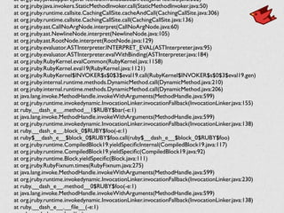 at org.jruby.javasupport.JavaMethod.invokeStaticDirect(JavaMethod.java:362)	

	

 at org.jruby.java.invokers.StaticMethodInvoker.call(StaticMethodInvoker.java:50)	

	

 at org.jruby.runtime.callsite.CachingCallSite.cacheAndCall(CachingCallSite.java:306)	

	

 at org.jruby.runtime.callsite.CachingCallSite.call(CachingCallSite.java:136)	

	

 at org.jruby.ast.CallNoArgNode.interpret(CallNoArgNode.java:60)	

	

 at org.jruby.ast.NewlineNode.interpret(NewlineNode.java:105)	

	

 at org.jruby.ast.RootNode.interpret(RootNode.java:129)	

	

 at org.jruby.evaluator.ASTInterpreter.INTERPRET_EVAL(ASTInterpreter.java:95)	

	

 at org.jruby.evaluator.ASTInterpreter.evalWithBinding(ASTInterpreter.java:184)	

	

 at org.jruby.RubyKernel.evalCommon(RubyKernel.java:1158)	

	

 at org.jruby.RubyKernel.eval19(RubyKernel.java:1121)	

	

 at org.jruby.RubyKernel$INVOKER$s$0$3$eval19.call(RubyKernel$INVOKER$s$0$3$eval19.gen)	

	

 at org.jruby.internal.runtime.methods.DynamicMethod.call(DynamicMethod.java:210)	

	

 at org.jruby.internal.runtime.methods.DynamicMethod.call(DynamicMethod.java:206)	

	

 at java.lang.invoke.MethodHandle.invokeWithArguments(MethodHandle.java:599)	

	

 at org.jruby.runtime.invokedynamic.InvocationLinker.invocationFallback(InvocationLinker.java:155)	

	

 at ruby.__dash_e__.method__1$RUBY$bar(-e:1)	

	

 at java.lang.invoke.MethodHandle.invokeWithArguments(MethodHandle.java:599)	

	

 at org.jruby.runtime.invokedynamic.InvocationLinker.invocationFallback(InvocationLinker.java:138)	

	

 at ruby.__dash_e__.block_0$RUBY$foo(-e:1)	

	

 at ruby$__dash_e__$block_0$RUBY$foo.call(ruby$__dash_e__$block_0$RUBY$foo)	

	

 at org.jruby.runtime.CompiledBlock19.yieldSpeciﬁcInternal(CompiledBlock19.java:117)	

	

 at org.jruby.runtime.CompiledBlock19.yieldSpeciﬁc(CompiledBlock19.java:92)	

	

 at org.jruby.runtime.Block.yieldSpeciﬁc(Block.java:111)	

	

 at org.jruby.RubyFixnum.times(RubyFixnum.java:275)	

	

 at java.lang.invoke.MethodHandle.invokeWithArguments(MethodHandle.java:599)	

	

 at org.jruby.runtime.invokedynamic.InvocationLinker.invocationFallback(InvocationLinker.java:230)	

	

 at ruby.__dash_e__.method__0$RUBY$foo(-e:1)	

	

 at java.lang.invoke.MethodHandle.invokeWithArguments(MethodHandle.java:599)	

	

 at org.jruby.runtime.invokedynamic.InvocationLinker.invocationFallback(InvocationLinker.java:138)	

	

 at ruby.__dash_e__.__ﬁle__(-e:1)	

 