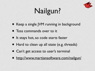 Nailgun?
• Keep a single JVM running in background	

• Toss commands over to it	

• It stays hot, so code starts faster	

• Hard to clean up all state (e.g. threads)	

• Can’t get access to user’s terminal	

• http://www.martiansoftware.com/nailgun/
 