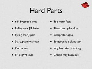 Hard Parts
• 64k bytecode limit	

• Falling over JIT limits	

• String char[] pain	

• Startup and warmup 	

• Coroutines	

• FFI at JVM level	

• Too many ﬂags	

• Tiered compiler slow	

• Interpreter opto	

• Bytecode is a blunt tool	

• Indy has taken too long	

• Charlie may burn out
 