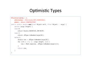Op>mis>c	
  Types	
  
@Function(arity = 2,
attributes = Attribute.NOT_ENUMERABLE,
where = Where.CONSTRUCTOR)
public static double max(final Object self, final Object... args) {
switch (args.length) {
case 0:
return Double.NEGATIVE_INFINITY;
case 1:
return JSType.toNumber(args[0]);
default:
double res = JSType.toNumber(args[0]);
for (int i = 1; i < args.length; i++) {
res = Math.max(res, JSType.toNumber(args[i]));
}
return res;
}
}
 