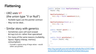 Flattening
V?
(
http://hg.openjdk.java.net/valhalla/valhalla/file/a32457198d
3e/test/jdk/valhalla/valuetypes/NonFlattenValue.java
public inline class NonFlattenValue {
Point? nfp;
NonFlattenValue() {
this.nfp = Point.makePoint(0,0);
}
NonFlattenValue(Point p) {
this.nfp = p;
}
public Point? point() {
return nfp;
}
public Point pointValue() {
return (Point) nfp;
}
...
}
 
