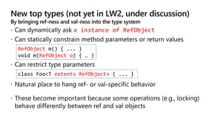 New top types (not yet in LW2, under discussion)
By bringing ref-ness and val-ness into the type system
x instance of RefObject
RefObject m() { ... }
void m(RefObject o) { … }
class Foo<T extents RefObject> { ... }
 