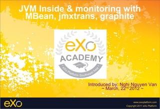 JVM Inside & monitoring with
 MBean, jmxtrans, graphite




               Introduced by: Nghi Nguyen Van
                     ~ March, 22nd 2012 ~

                                     www.exoplatform.com
                               Copyright 2011 eXo Platform
 