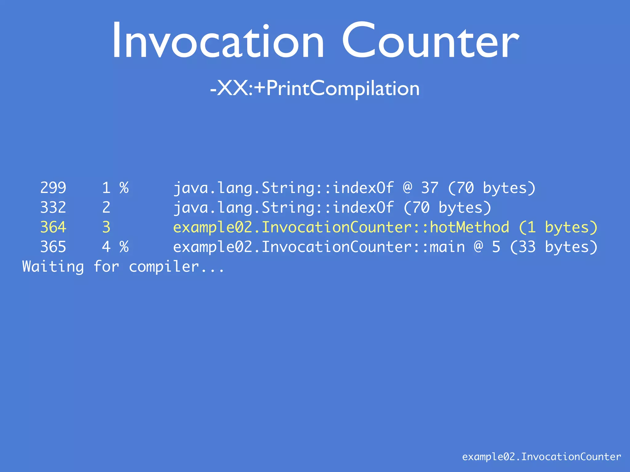 -XX:+PrintCompilation
example02.InvocationCounter
299 1 % java.lang.String::indexOf @ 37 (70 bytes)
332 2 java.lang.String::indexOf (70 bytes)
364 3 example02.InvocationCounter::hotMethod (1 bytes)
365 4 % example02.InvocationCounter::main @ 5 (33 bytes)
Waiting for compiler...
Invocation Counter
 