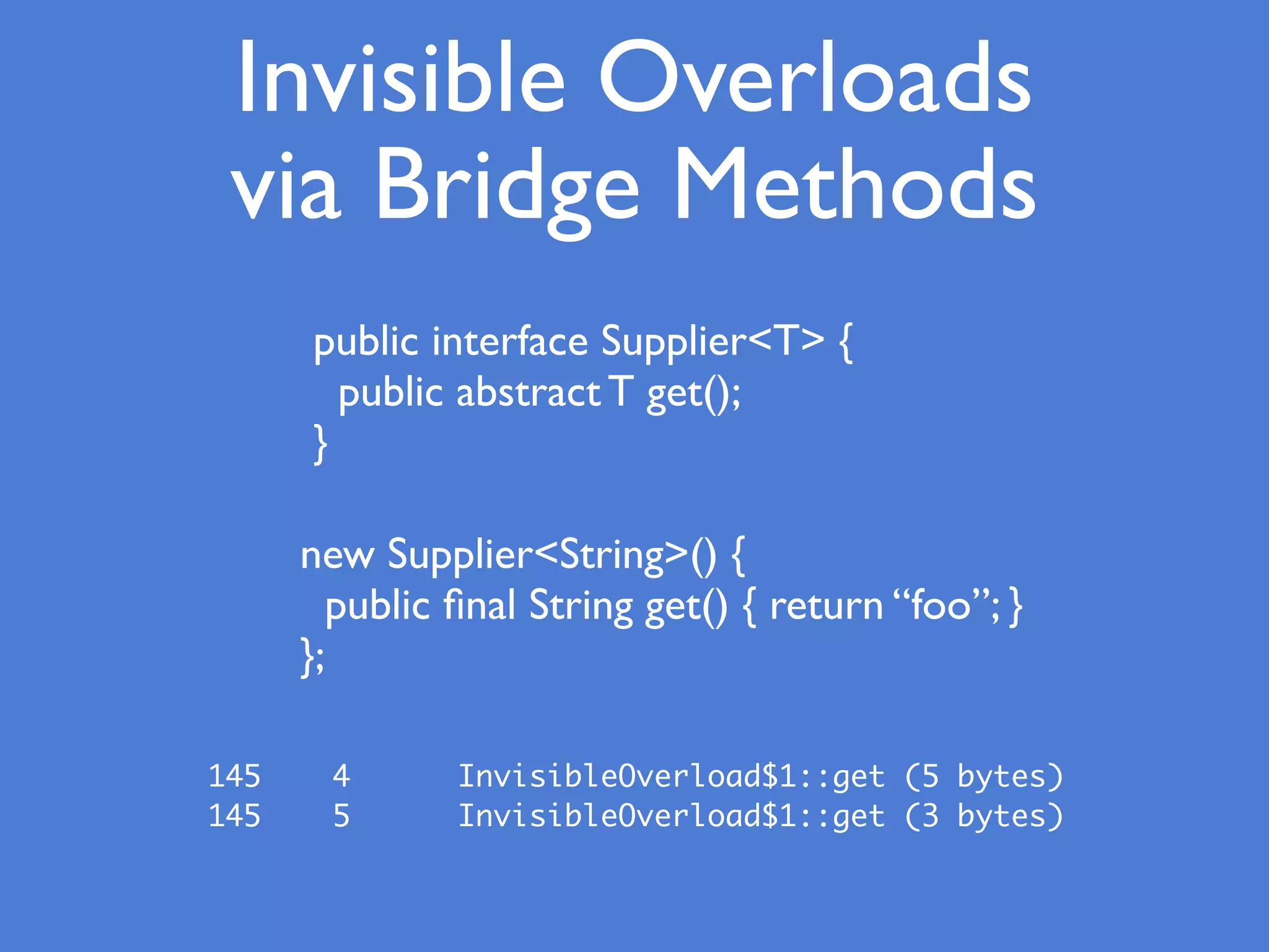 Invisible Overloads
via Bridge Methods
public interface Supplier<T> {
public abstract T get();
}
new Supplier<String>() {
public ﬁnal String get() { return “foo”; }
};
145 4 InvisibleOverload$1::get (5 bytes)
145 5 InvisibleOverload$1::get (3 bytes)
 