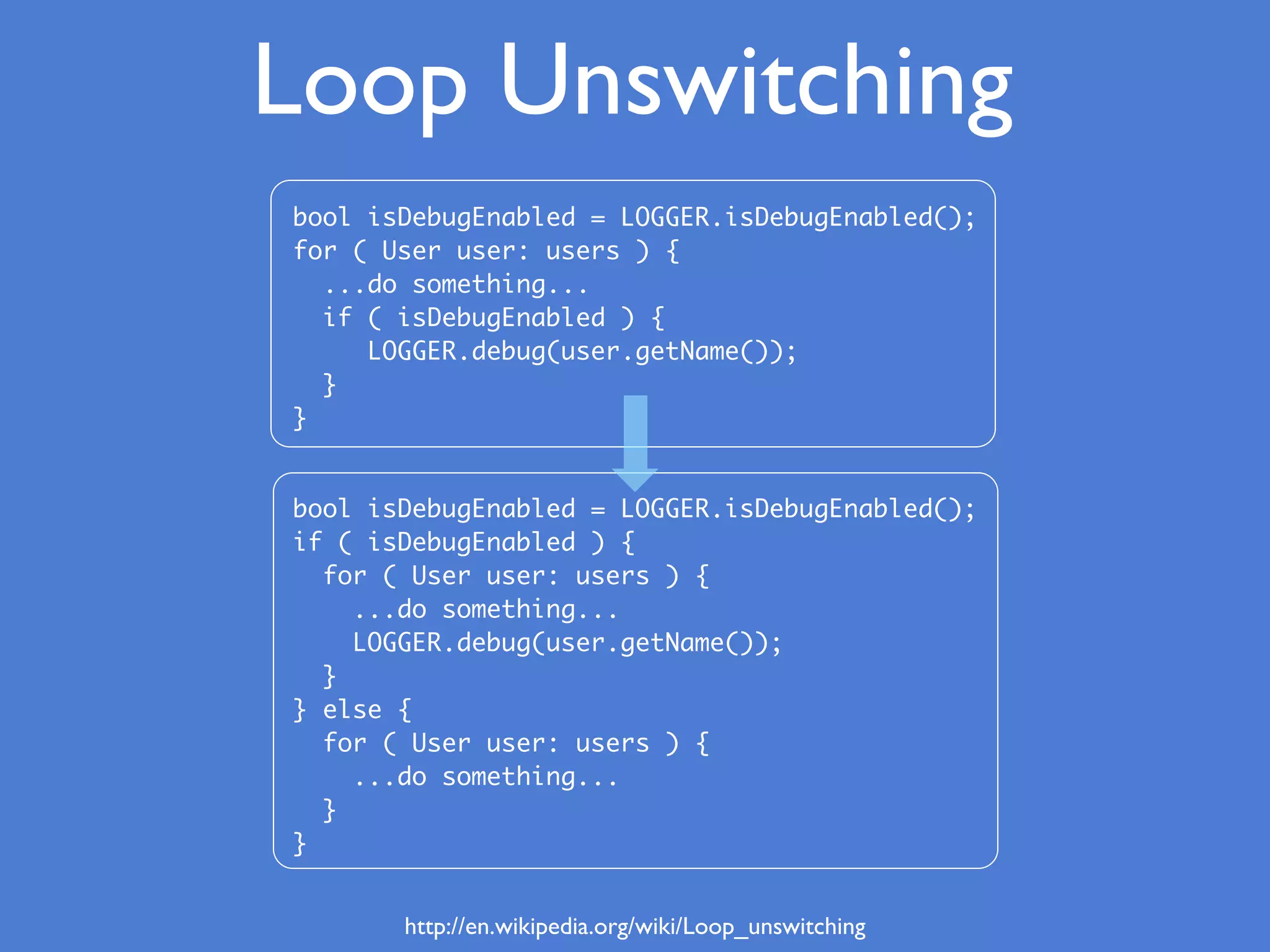 bool isDebugEnabled = LOGGER.isDebugEnabled();
for ( User user: users ) {
...do something...
if ( isDebugEnabled ) {
LOGGER.debug(user.getName());
}
}
bool isDebugEnabled = LOGGER.isDebugEnabled();
if ( isDebugEnabled ) {
for ( User user: users ) {
...do something...
LOGGER.debug(user.getName());
}
} else {
for ( User user: users ) {
...do something...
}
}
Loop Unswitching
http://en.wikipedia.org/wiki/Loop_unswitching
 