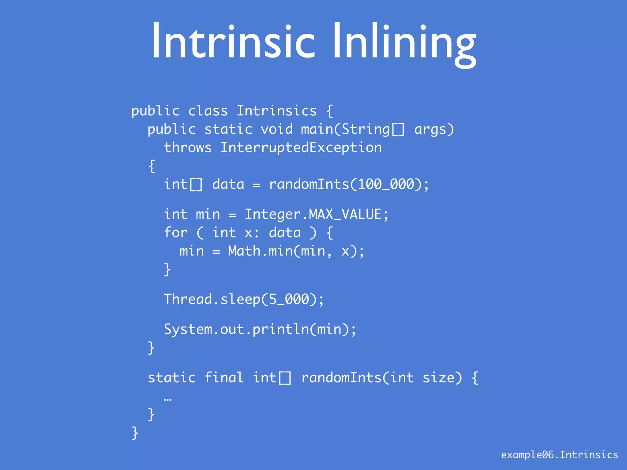 Intrinsic Inlining
public class Intrinsics {
public static void main(String[] args)
throws InterruptedException
{
int[] data = randomInts(100_000);
int min = Integer.MAX_VALUE;
for ( int x: data ) {
min = Math.min(min, x);
}
Thread.sleep(5_000);
System.out.println(min);
}
static final int[] randomInts(int size) {
…
}
}
example06.Intrinsics
 