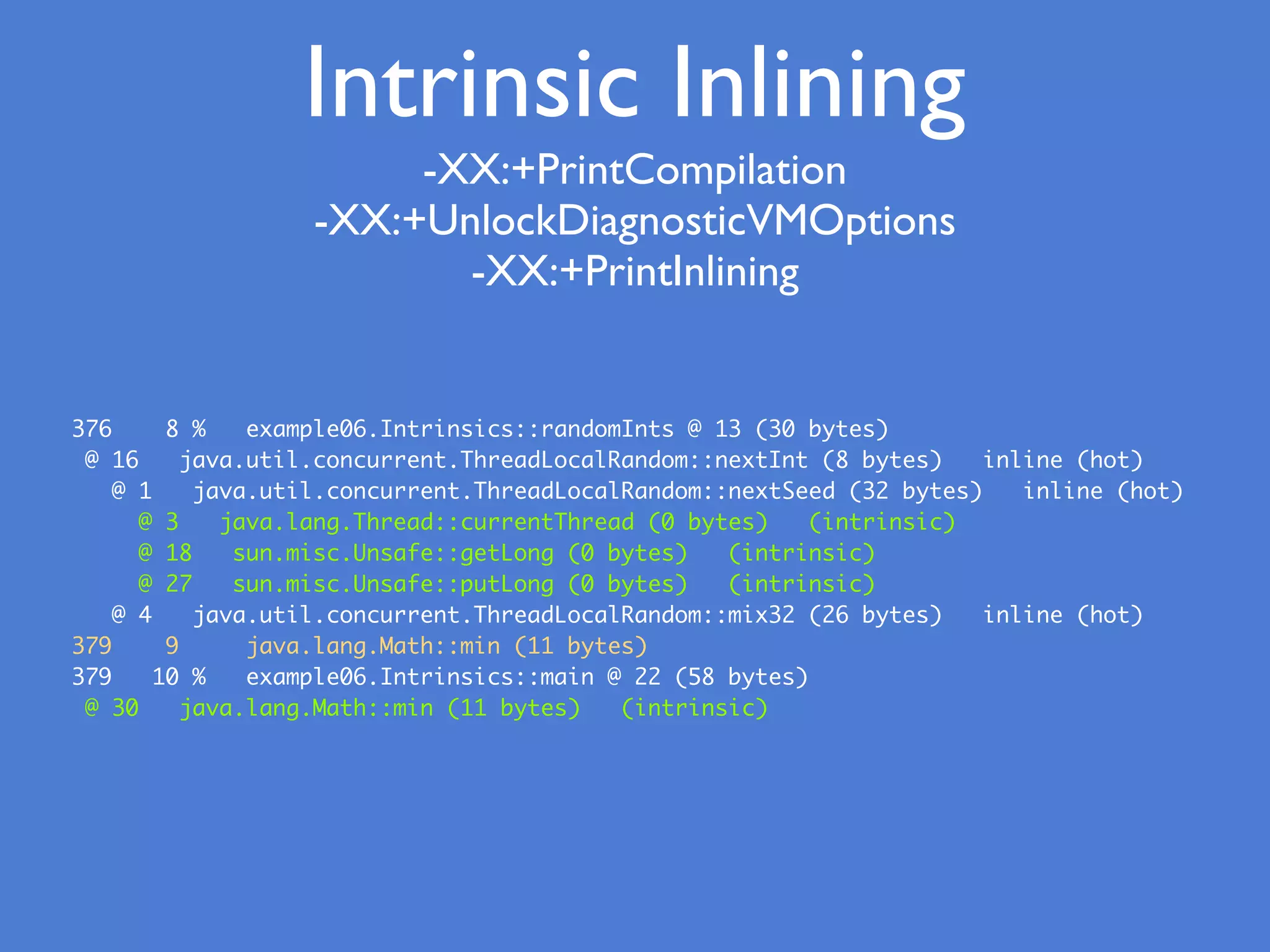 -XX:+PrintCompilation
-XX:+UnlockDiagnosticVMOptions
-XX:+PrintInlining
376 8 % example06.Intrinsics::randomInts @ 13 (30 bytes)
@ 16 java.util.concurrent.ThreadLocalRandom::nextInt (8 bytes) inline (hot)
@ 1 java.util.concurrent.ThreadLocalRandom::nextSeed (32 bytes) inline (hot)
@ 3 java.lang.Thread::currentThread (0 bytes) (intrinsic)
@ 18 sun.misc.Unsafe::getLong (0 bytes) (intrinsic)
@ 27 sun.misc.Unsafe::putLong (0 bytes) (intrinsic)
@ 4 java.util.concurrent.ThreadLocalRandom::mix32 (26 bytes) inline (hot)
379 9 java.lang.Math::min (11 bytes)
379 10 % example06.Intrinsics::main @ 22 (58 bytes)
@ 30 java.lang.Math::min (11 bytes) (intrinsic)
Intrinsic Inlining
 