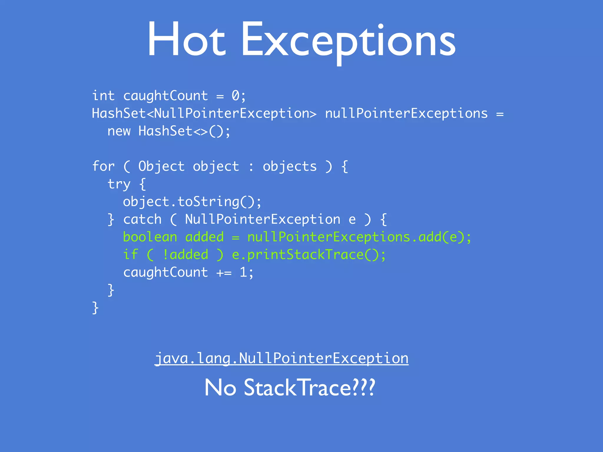 Hot Exceptions
int caughtCount = 0;
HashSet<NullPointerException> nullPointerExceptions =
new HashSet<>();
for ( Object object : objects ) {
try {
object.toString();
} catch ( NullPointerException e ) {
boolean added = nullPointerExceptions.add(e);
if ( !added ) e.printStackTrace();
caughtCount += 1;
}
}
java.lang.NullPointerException
No StackTrace???
 