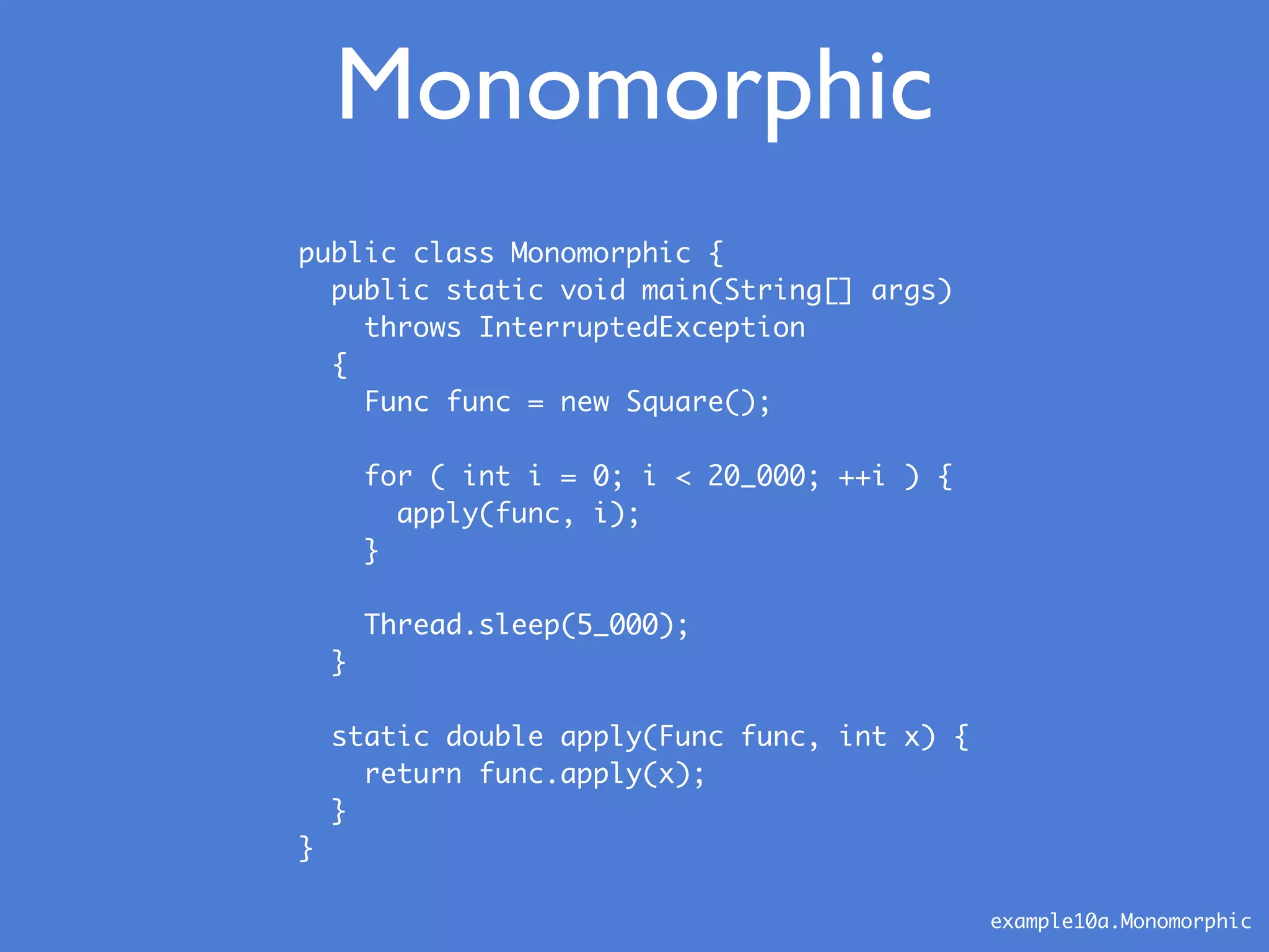 public class Monomorphic {
public static void main(String[] args)
throws InterruptedException
{
Func func = new Square();
for ( int i = 0; i < 20_000; ++i ) {
apply(func, i);
}
Thread.sleep(5_000);
}
static double apply(Func func, int x) {
return func.apply(x);
}
}
Monomorphic
example10a.Monomorphic
 