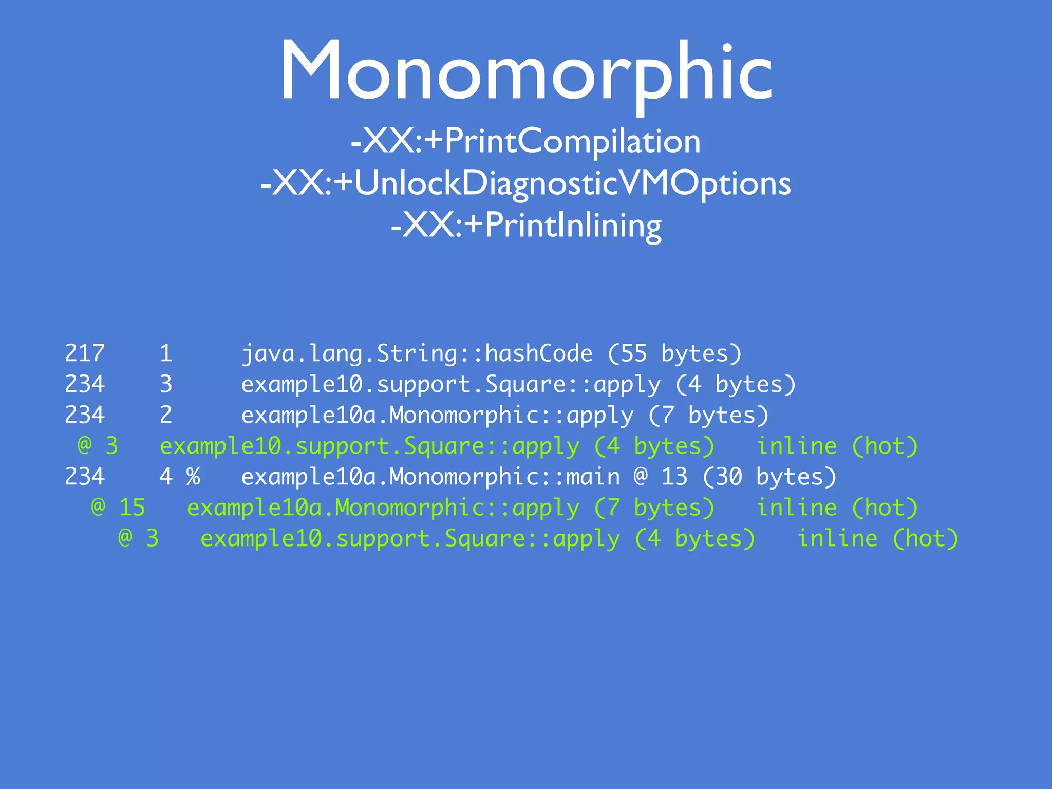 217 1 java.lang.String::hashCode (55 bytes)
234 3 example10.support.Square::apply (4 bytes)
234 2 example10a.Monomorphic::apply (7 bytes)
@ 3 example10.support.Square::apply (4 bytes) inline (hot)
234 4 % example10a.Monomorphic::main @ 13 (30 bytes)
@ 15 example10a.Monomorphic::apply (7 bytes) inline (hot)
@ 3 example10.support.Square::apply (4 bytes) inline (hot)
Monomorphic
-XX:+PrintCompilation
-XX:+UnlockDiagnosticVMOptions
-XX:+PrintInlining
 