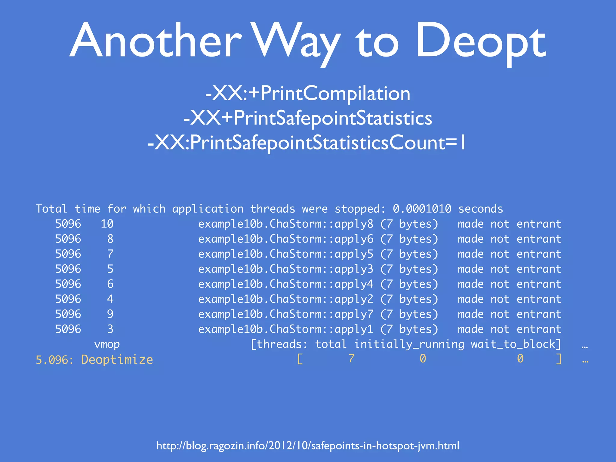 Total time for which application threads were stopped: 0.0001010 seconds
5096 10 example10b.ChaStorm::apply8 (7 bytes) made not entrant
5096 8 example10b.ChaStorm::apply6 (7 bytes) made not entrant
5096 7 example10b.ChaStorm::apply5 (7 bytes) made not entrant
5096 5 example10b.ChaStorm::apply3 (7 bytes) made not entrant
5096 6 example10b.ChaStorm::apply4 (7 bytes) made not entrant
5096 4 example10b.ChaStorm::apply2 (7 bytes) made not entrant
5096 9 example10b.ChaStorm::apply7 (7 bytes) made not entrant
5096 3 example10b.ChaStorm::apply1 (7 bytes) made not entrant
vmop [threads: total initially_running wait_to_block] …
5.096: Deoptimize [ 7 0 0 ] …
Another Way to Deopt
-XX:+PrintCompilation
-XX+PrintSafepointStatistics
-XX:PrintSafepointStatisticsCount=1
http://blog.ragozin.info/2012/10/safepoints-in-hotspot-jvm.html
 