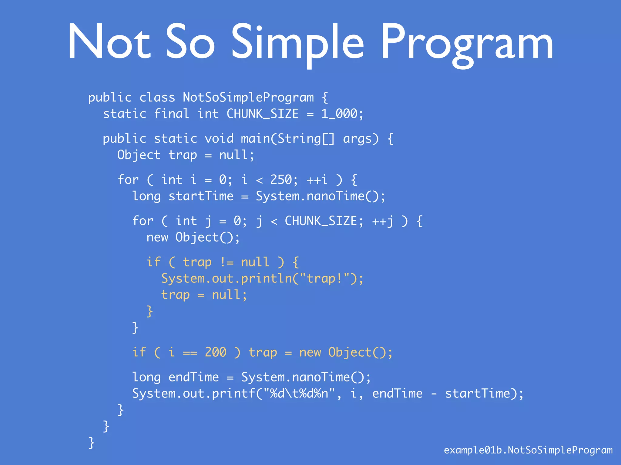 public class NotSoSimpleProgram {
static final int CHUNK_SIZE = 1_000;
public static void main(String[] args) {
Object trap = null;
for ( int i = 0; i < 250; ++i ) {
long startTime = System.nanoTime();
for ( int j = 0; j < CHUNK_SIZE; ++j ) {
new Object();
if ( trap != null ) {
System.out.println("trap!");
trap = null;
}
}
if ( i == 200 ) trap = new Object();
long endTime = System.nanoTime();
System.out.printf("%dt%d%n", i, endTime - startTime);
}
}
}
Not So Simple Program
example01b.NotSoSimpleProgram
 