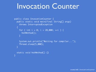 Invocation Counter
example02.InvocationCounter
public class InvocationCounter {
public static void main(final String[] args)
throws InterruptedException
{
for ( int i = 0; i < 20_000; ++i ) {
hotMethod();
}
System.out.println("Waiting for compiler...");
Thread.sleep(5_000);
}
static void hotMethod() {}
}
 