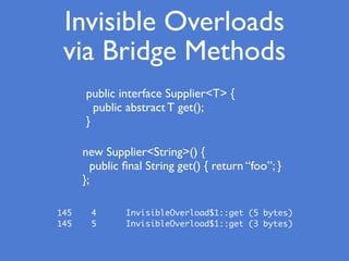 Invisible Overloads
via Bridge Methods
public interface Supplier<T> {
public abstract T get();
}
new Supplier<String>() {
public ﬁnal String get() { return “foo”; }
};
145 4 InvisibleOverload$1::get (5 bytes)
145 5 InvisibleOverload$1::get (3 bytes)
 