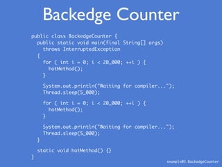 public class BackedgeCounter {
public static void main(final String[] args)
throws InterruptedException
{
for ( int i = 0; i < 20_000; ++i ) {
hotMethod();
}
System.out.println("Waiting for compiler...");
Thread.sleep(5_000);
for ( int i = 0; i < 20_000; ++i ) {
hotMethod();
}
System.out.println("Waiting for compiler...");
Thread.sleep(5_000);
}
static void hotMethod() {}
}
Backedge Counter
example03.BackedgeCounter
 
