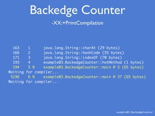 163 1 java.lang.String::charAt (29 bytes)
166 2 java.lang.String::hashCode (55 bytes)
171 3 java.lang.String::indexOf (70 bytes)
193 4 example03.BackedgeCounter::hotMethod (1 bytes)
194 5 % example03.BackedgeCounter::main @ 5 (65 bytes)
Waiting for compiler...
5196 6 % example03.BackedgeCounter::main @ 37 (65 bytes)
Waiting for compiler...
-XX:+PrintCompilation
example03.BackedgeCounter
Backedge Counter
 