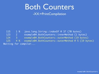 -XX:+PrintCompilation
example04.BothCounters
Both Counters
115 1 % java.lang.String::indexOf @ 37 (70 bytes)
123 2 example04.BothCounters::innerMethod (1 bytes)
124 3 example04.BothCounters::outerMethod (19 bytes)
125 4 % example04.BothCounters::outerMethod @ 5 (19 bytes)
Waiting for compiler...
 