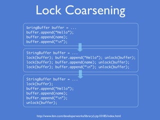 Lock Coarsening
StringBuffer buffer = ...
buffer.append(“Hello”);
buffer.append(name);
buffer.append(“n”);
StringBuffer buffer = ...
lock(buffer); buffer.append(“Hello”); unlock(buffer);
lock(buffer); buffer.append(name); unlock(buffer);
lock(buffer); buffer.append(“n”); unlock(buffer);
StringBuffer buffer = ...
lock(buffer);
buffer.append(“Hello”);
buffer.append(name);
buffer.append(“n”);
unlock(buffer);
http://www.ibm.com/developerworks/library/j-jtp10185/index.html
 
