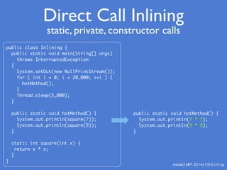 Direct Call Inlining
public class Inlining {
public static void main(String[] args)
throws InterruptedException
{
System.setOut(new NullPrintStream());
for ( int i = 0; i < 20_000; ++i ) {
hotMethod();
}
Thread.sleep(5_000);
}
public static void hotMethod() {
System.out.println(square(7));
System.out.println(square(9));
}
static int square(int x) {
return x * x;
}
}
public static void hotMethod() {
System.out.println(7 * 7);
System.out.println(9 * 9);
}
example07.DirectInlining
static, private, constructor calls
 