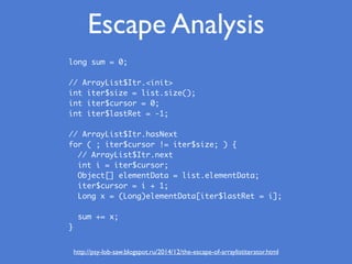 Escape Analysis
http://psy-lob-saw.blogspot.ru/2014/12/the-escape-of-arraylistiterator.html
long sum = 0;
// ArrayList$Itr.<init>
int iter$size = list.size();
int iter$cursor = 0;
int iter$lastRet = -1;
 
// ArrayList$Itr.hasNext
for ( ; iter$cursor != iter$size; ) {
// ArrayList$Itr.next
int i = iter$cursor;
Object[] elementData = list.elementData;
iter$cursor = i + 1;
Long x = (Long)elementData[iter$lastRet = i];
sum += x;
}
 