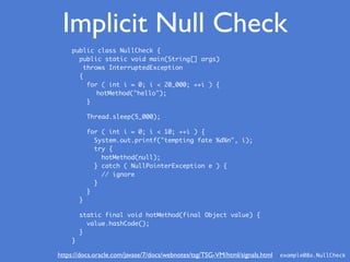 Implicit Null Check
public class NullCheck {
public static void main(String[] args)
throws InterruptedException
{
for ( int i = 0; i < 20_000; ++i ) {
hotMethod("hello");
}
Thread.sleep(5_000);
for ( int i = 0; i < 10; ++i ) {
System.out.printf("tempting fate %d%n", i);
try {
hotMethod(null);
} catch ( NullPointerException e ) {
// ignore
}
}
}
static final void hotMethod(final Object value) {
value.hashCode();
}
}
example08a.NullCheckhttps://docs.oracle.com/javase/7/docs/webnotes/tsg/TSG-VM/html/signals.html
 