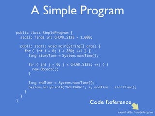 public class SimpleProgram {
static final int CHUNK_SIZE = 1_000;
public static void main(String[] args) {
for ( int i = 0; i < 250; ++i ) {
long startTime = System.nanoTime();
for ( int j = 0; j < CHUNK_SIZE; ++j ) {
new Object();
}
long endTime = System.nanoTime();
System.out.printf("%dt%d%n", i, endTime - startTime);
}
}
}
A Simple Program
example01a.SimpleProgram
Code Reference
 