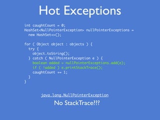 Hot Exceptions
int caughtCount = 0;
HashSet<NullPointerException> nullPointerExceptions =
new HashSet<>();
for ( Object object : objects ) {
try {
object.toString();
} catch ( NullPointerException e ) {
boolean added = nullPointerExceptions.add(e);
if ( !added ) e.printStackTrace();
caughtCount += 1;
}
}
java.lang.NullPointerException
No StackTrace???
 