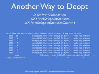 Total time for which application threads were stopped: 0.0001010 seconds
5096 10 example10b.ChaStorm::apply8 (7 bytes) made not entrant
5096 8 example10b.ChaStorm::apply6 (7 bytes) made not entrant
5096 7 example10b.ChaStorm::apply5 (7 bytes) made not entrant
5096 5 example10b.ChaStorm::apply3 (7 bytes) made not entrant
5096 6 example10b.ChaStorm::apply4 (7 bytes) made not entrant
5096 4 example10b.ChaStorm::apply2 (7 bytes) made not entrant
5096 9 example10b.ChaStorm::apply7 (7 bytes) made not entrant
5096 3 example10b.ChaStorm::apply1 (7 bytes) made not entrant
vmop [threads: total initially_running wait_to_block] …
5.096: Deoptimize [ 7 0 0 ] …
Another Way to Deopt
-XX:+PrintCompilation
-XX+PrintSafepointStatistics
-XX:PrintSafepointStatisticsCount=1
http://blog.ragozin.info/2012/10/safepoints-in-hotspot-jvm.html
 