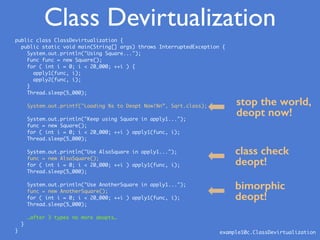 public class ClassDevirtualization {
public static void main(String[] args) throws InterruptedException {
System.out.println("Using Square...");
Func func = new Square();
for ( int i = 0; i < 20_000; ++i ) {
apply1(func, i);
apply2(func, i);
}
Thread.sleep(5_000);
System.out.printf("Loading %s to Deopt Now!%n”, Sqrt.class);
System.out.println("Keep using Square in apply1...");
func = new Square();
for ( int i = 0; i < 20_000; ++i ) apply1(func, i);
Thread.sleep(5_000);
System.out.println("Use AlsoSquare in apply1...");
func = new AlsoSquare();
for ( int i = 0; i < 20_000; ++i ) apply1(func, i);
Thread.sleep(5_000);
System.out.println("Use AnotherSquare in apply1...");
func = new AnotherSquare();
for ( int i = 0; i < 20_000; ++i ) apply1(func, i);
Thread.sleep(5_000);
…after 3 types no more deopts…
}
}
stop the world,
deopt now!
class check
deopt!
bimorphic
deopt!
example10c.ClassDevirtualization
Class Devirtualization
 