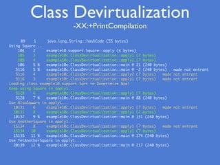 89 1 java.lang.String::hashCode (55 bytes)
Using Square...
104 2 example10.support.Square::apply (4 bytes)
105 3 example10c.ClassDevirtualization::apply1 (7 bytes)
105 4 example10c.ClassDevirtualization::apply2 (7 bytes)
106 5 % example10c.ClassDevirtualization::main @ 21 (240 bytes)
5116 5 % example10c.ClassDevirtualization::main @ -2 (240 bytes) made not entrant
5116 4 example10c.ClassDevirtualization::apply2 (7 bytes) made not entrant
5116 3 example10c.ClassDevirtualization::apply1 (7 bytes) made not entrant
Loading class example10.support.Sqrt to Deoptimize Now!
Keep using Square in apply1...
5128 6 example10c.ClassDevirtualization::apply1 (7 bytes)
5128 7 % example10c.ClassDevirtualization::main @ 88 (240 bytes)
Use AlsoSquare in apply1...
10131 6 example10c.ClassDevirtualization::apply1 (7 bytes) made not entrant
10131 8 example10c.ClassDevirtualization::apply1 (7 bytes)
10132 9 % example10c.ClassDevirtualization::main @ 131 (240 bytes)
Use AnotherSquare in apply1...
15134 8 example10c.ClassDevirtualization::apply1 (7 bytes) made not entrant
15134 10 example10c.ClassDevirtualization::apply1 (7 bytes)
15135 11 % example10c.ClassDevirtualization::main @ 174 (240 bytes)
Use YetAnotherSquare in apply1...
20139 12 % example10c.ClassDevirtualization::main @ 217 (240 bytes)
Class Devirtualization
-XX:+PrintCompilation
 