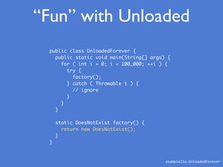 “Fun” with Unloaded
public class UnloadedForever {
public static void main(String[] args) {
for ( int i = 0; i < 100_000; ++i ) {
try {
factory();
} catch ( Throwable t ) {
// ignore
}
}
}
static DoesNotExist factory() {
return new DoesNotExist();
}
}
example11a.UnloadedForever
 