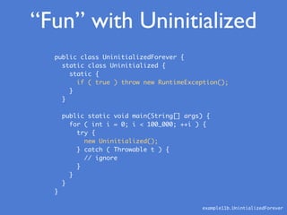 “Fun” with Uninitialized
public class UninitializedForever {
static class Uninitialized {
static {
if ( true ) throw new RuntimeException();
}
}
public static void main(String[] args) {
for ( int i = 0; i < 100_000; ++i ) {
try {
new Uninitialized();
} catch ( Throwable t ) {
// ignore
}
}
}
}
example11b.UnintializedForever
 