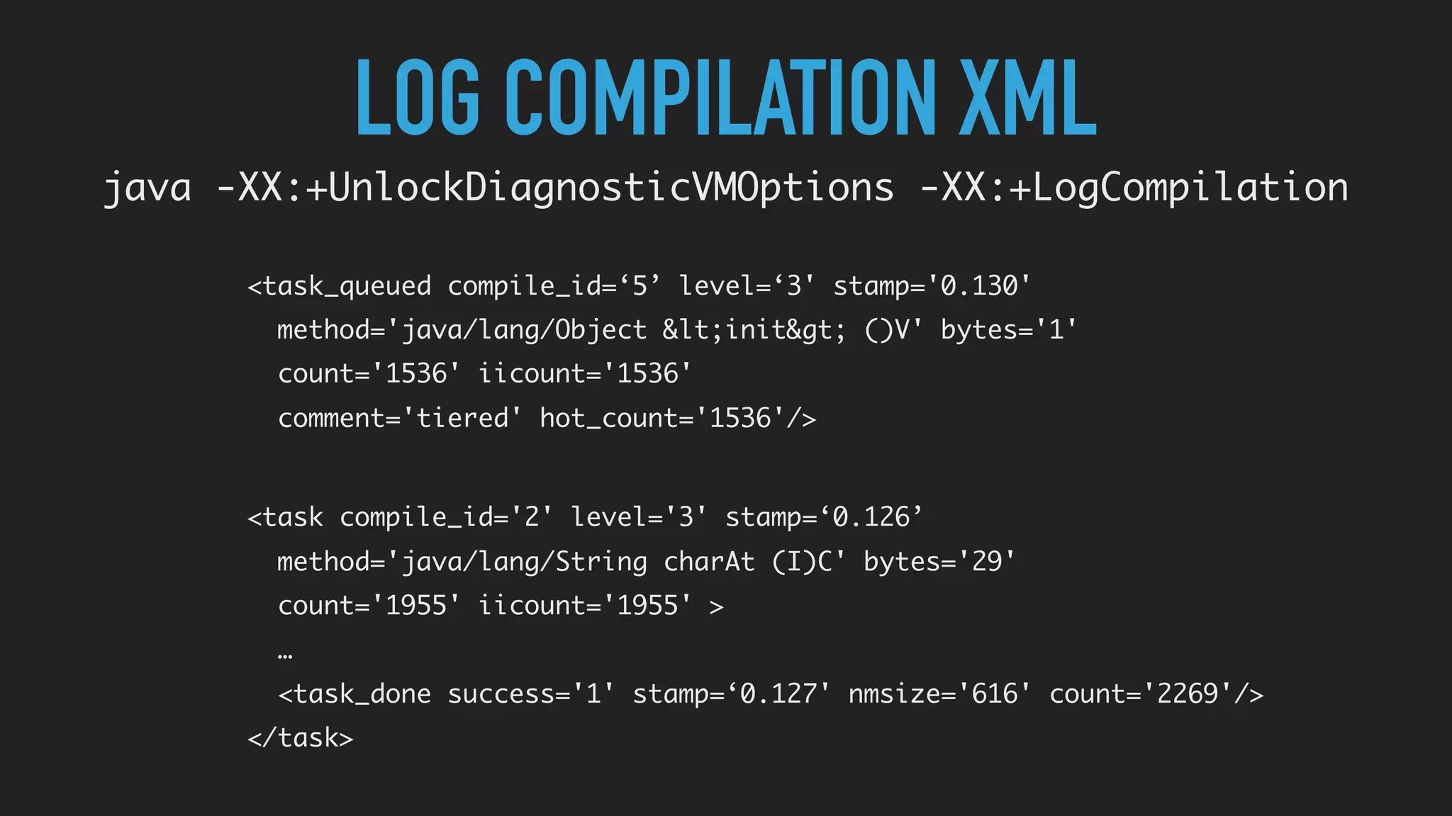 LOG COMPILATION XML
java -XX:+UnlockDiagnosticVMOptions -XX:+LogCompilation
<task compile_id='2' level='3' stamp=‘0.126’
method='java/lang/String charAt (I)C' bytes='29'
count='1955' iicount='1955' >
…
<task_done success='1' stamp=‘0.127' nmsize='616' count='2269'/>
</task>
<task_queued compile_id=‘5’ level=‘3' stamp='0.130'
method='java/lang/Object &lt;init&gt; ()V' bytes='1'
count='1536' iicount='1536'
comment='tiered' hot_count='1536'/>
 