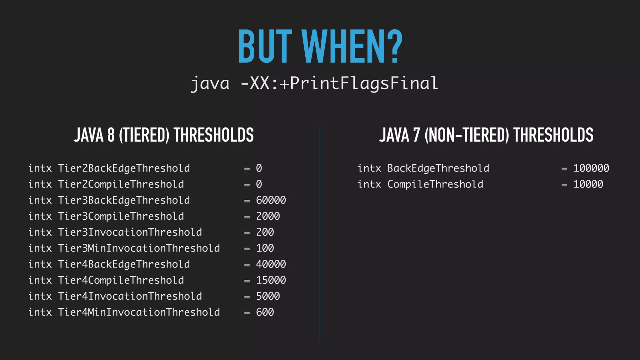 BUT WHEN?
java -XX:+PrintFlagsFinal
JAVA 7 (NON-TIERED) THRESHOLDSJAVA 8 (TIERED) THRESHOLDS
intx Tier2BackEdgeThreshold = 0
intx Tier2CompileThreshold = 0
intx Tier3BackEdgeThreshold = 60000
intx Tier3CompileThreshold = 2000
intx Tier3InvocationThreshold = 200
intx Tier3MinInvocationThreshold = 100
intx Tier4BackEdgeThreshold = 40000
intx Tier4CompileThreshold = 15000
intx Tier4InvocationThreshold = 5000
intx Tier4MinInvocationThreshold = 600
intx BackEdgeThreshold = 100000
intx CompileThreshold = 10000
 
