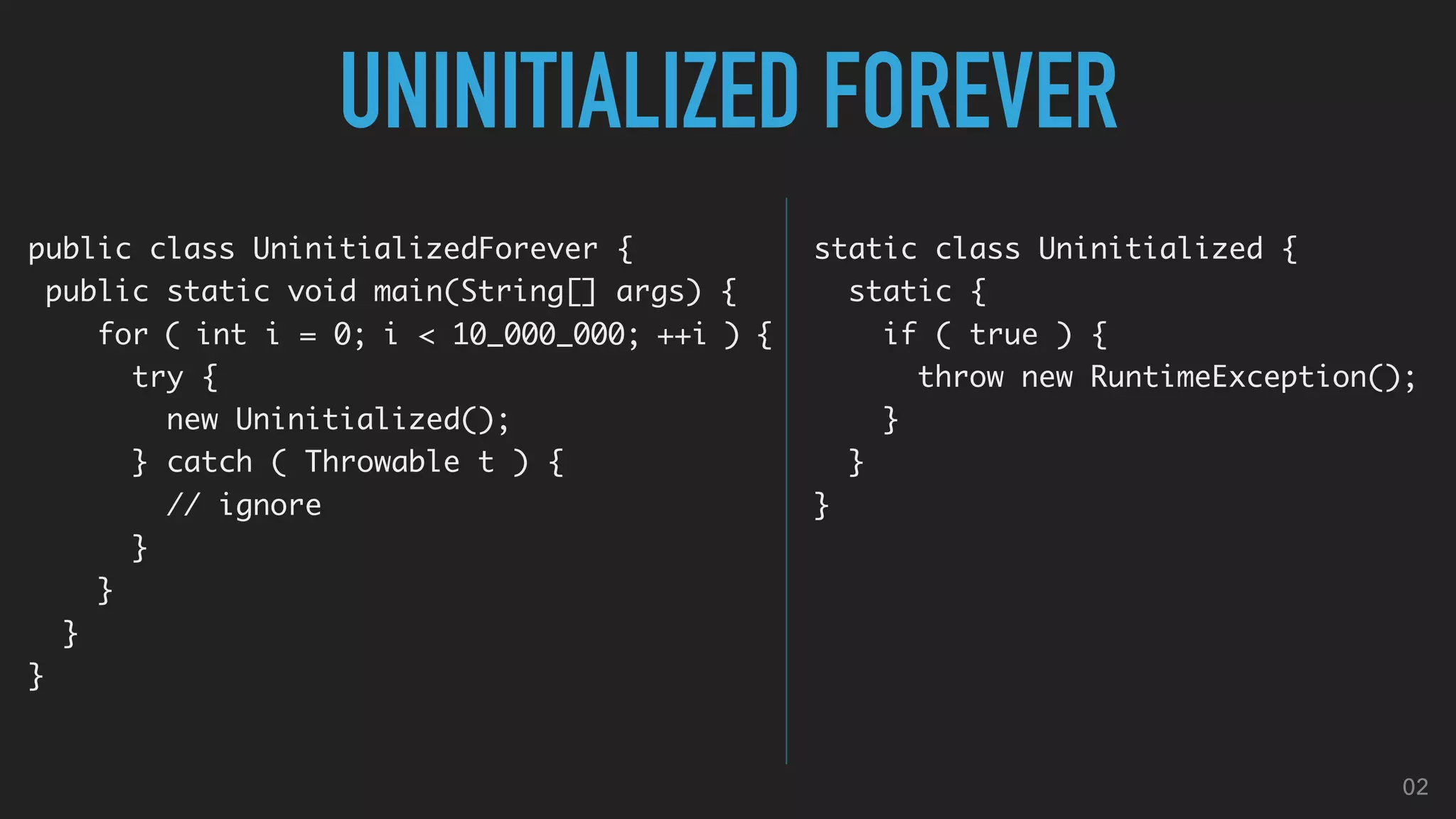 UNINITIALIZED FOREVER
public class UninitializedForever {
public static void main(String[] args) {
for ( int i = 0; i < 10_000_000; ++i ) {
try {
new Uninitialized();
} catch ( Throwable t ) {
// ignore
}
}
}
}
static class Uninitialized {
static {
if ( true ) {
throw new RuntimeException();
}
}
}
02
 