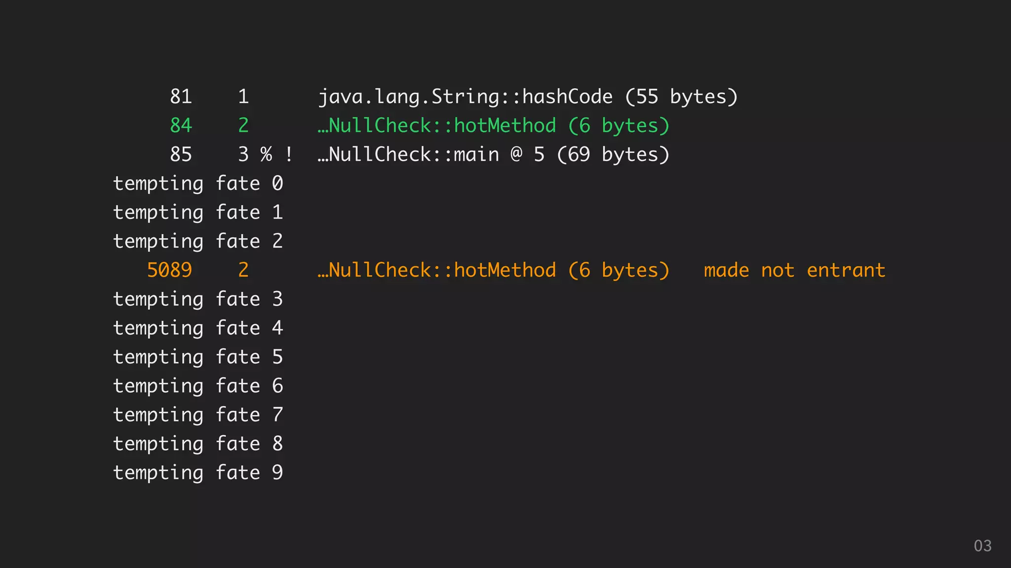 81 1 java.lang.String::hashCode (55 bytes)
84 2 …NullCheck::hotMethod (6 bytes)
85 3 % ! …NullCheck::main @ 5 (69 bytes)
tempting fate 0
tempting fate 1
tempting fate 2
5089 2 …NullCheck::hotMethod (6 bytes) made not entrant
tempting fate 3
tempting fate 4
tempting fate 5
tempting fate 6
tempting fate 7
tempting fate 8
tempting fate 9
03
 