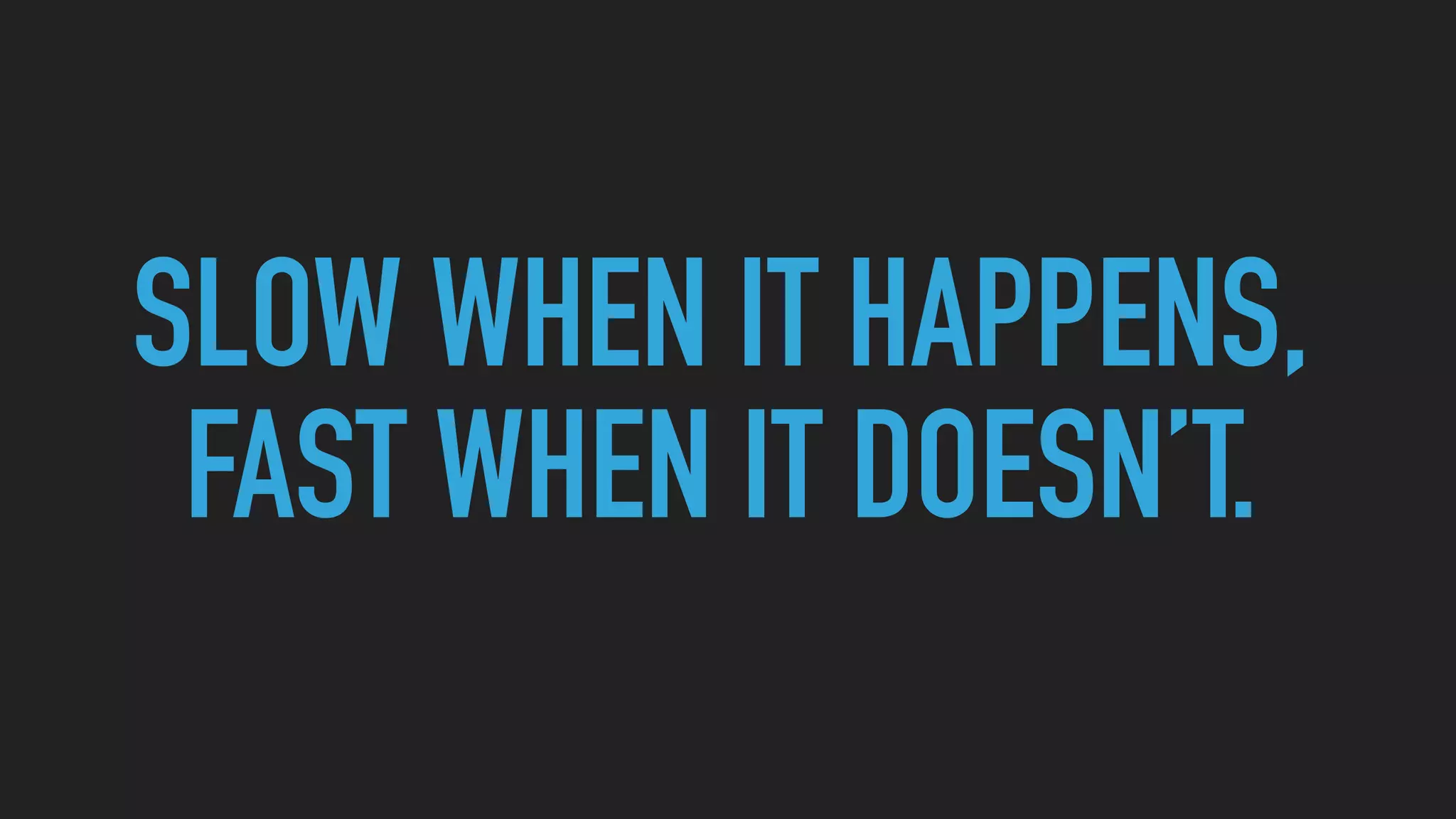 SLOW WHEN IT HAPPENS,
FAST WHEN IT DOESN’T.
 