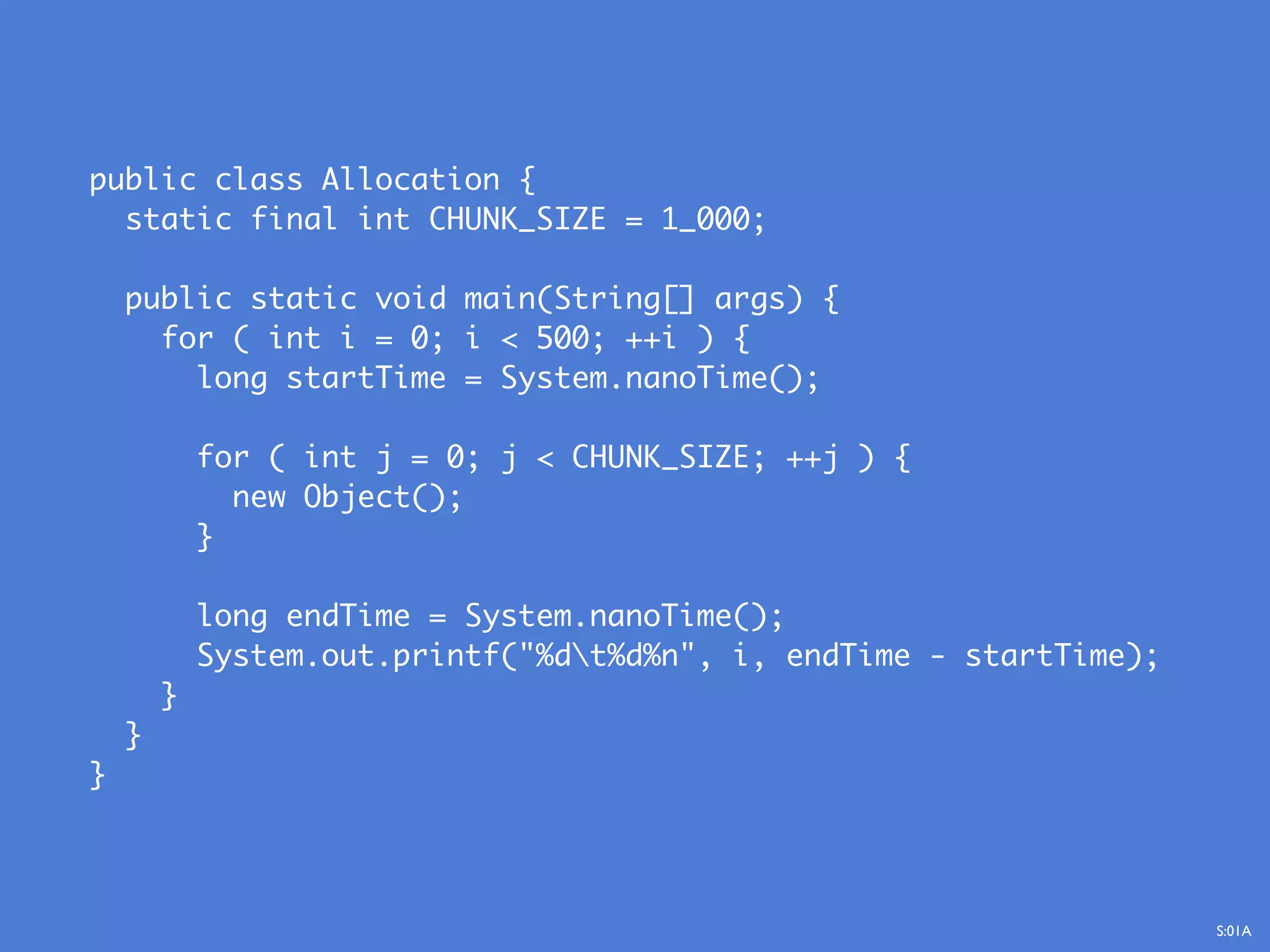 public class Allocation {
static final int CHUNK_SIZE = 1_000;
public static void main(String[] args) {
for ( int i = 0; i < 500; ++i ) {
long startTime = System.nanoTime();
for ( int j = 0; j < CHUNK_SIZE; ++j ) {
new Object();
}
long endTime = System.nanoTime();
System.out.printf("%dt%d%n", i, endTime - startTime);
}
}
}
S:01A
 