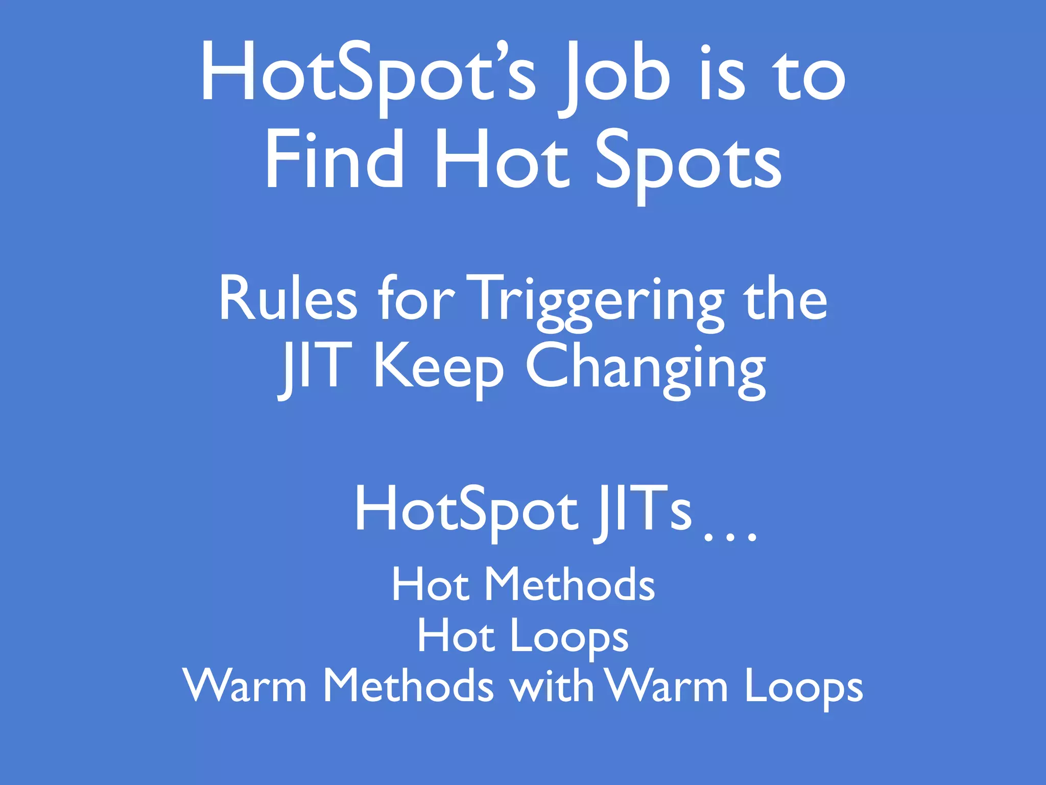 HotSpot’s Job is to
Find Hot Spots
Rules for Triggering the
JIT Keep Changing
HotSpot JITs…
Hot Methods
Hot Loops
Warm Methods with Warm Loops
 