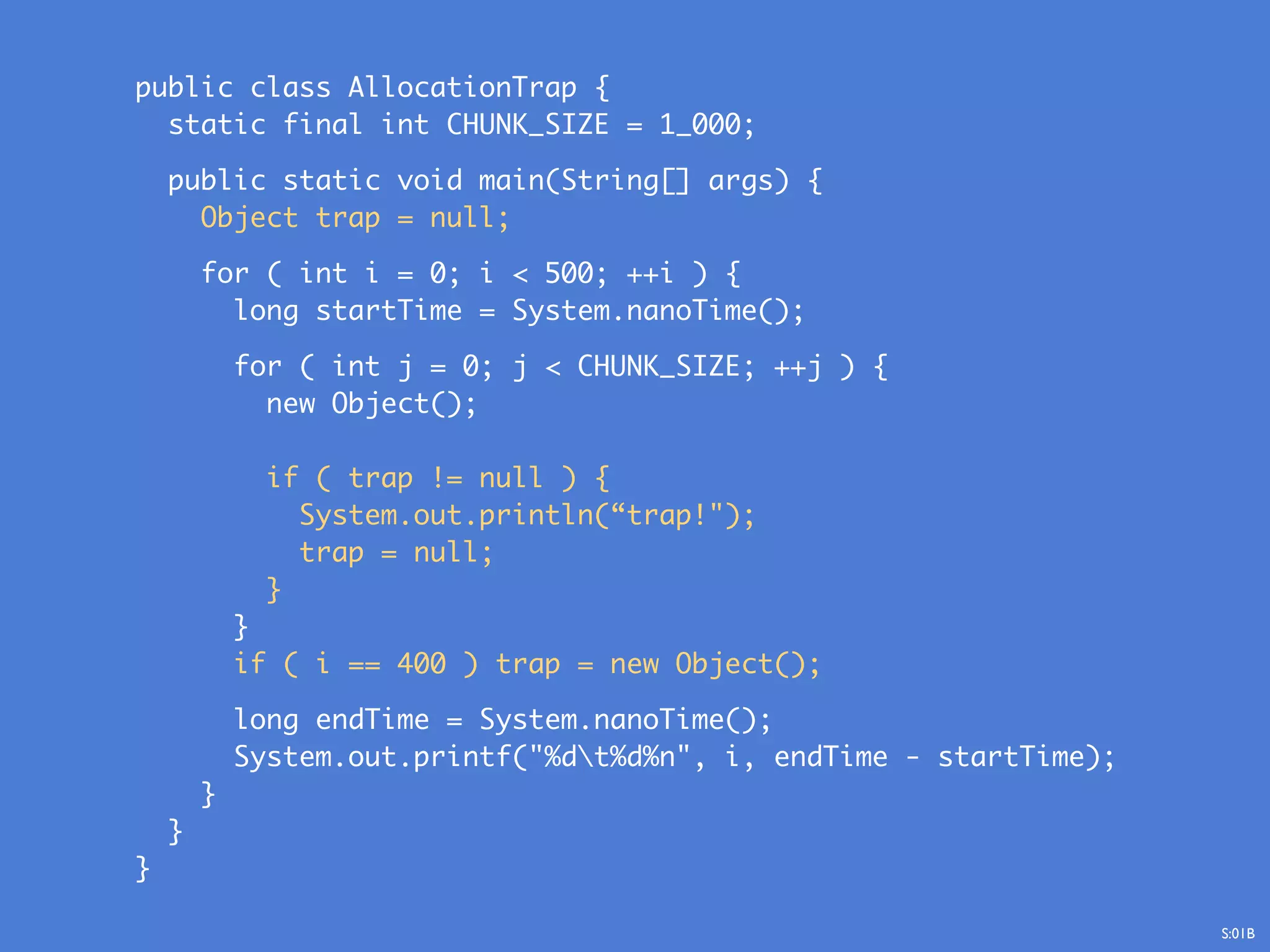 public class AllocationTrap {
static final int CHUNK_SIZE = 1_000;
public static void main(String[] args) {
Object trap = null;
for ( int i = 0; i < 500; ++i ) {
long startTime = System.nanoTime();
for ( int j = 0; j < CHUNK_SIZE; ++j ) {
new Object();
if ( trap != null ) {
System.out.println(“trap!");
trap = null;
}
}
if ( i == 400 ) trap = new Object();
long endTime = System.nanoTime();
System.out.printf("%dt%d%n", i, endTime - startTime);
}
}
}
S:01B
 