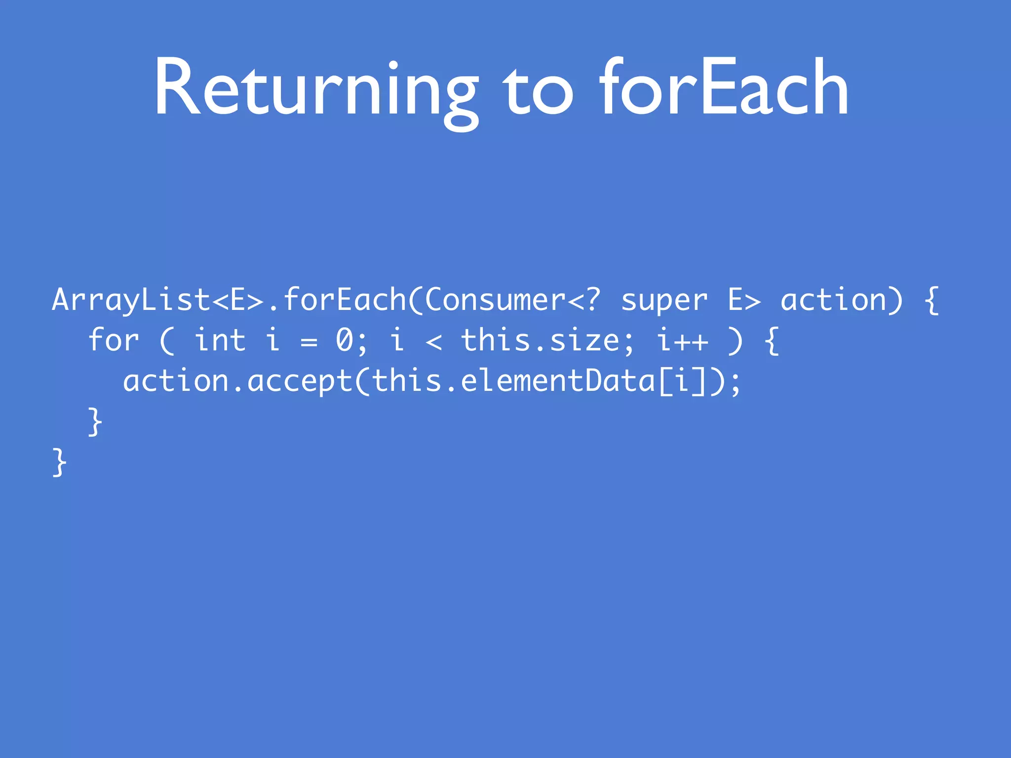 Returning to forEach
ArrayList<E>.forEach(Consumer<? super E> action) {
for ( int i = 0; i < this.size; i++ ) {
action.accept(this.elementData[i]);
}
}
 