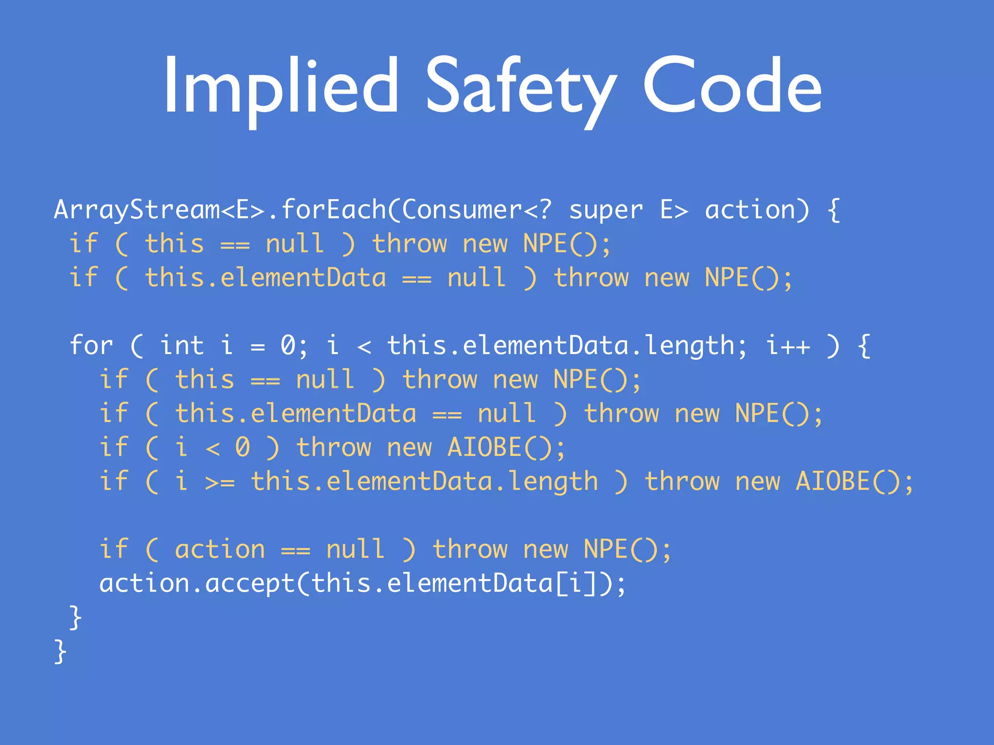 Implied Safety Code
ArrayStream<E>.forEach(Consumer<? super E> action) {
if ( this == null ) throw new NPE();
if ( this.elementData == null ) throw new NPE();
for ( int i = 0; i < this.elementData.length; i++ ) {
if ( this == null ) throw new NPE();
if ( this.elementData == null ) throw new NPE();
if ( i < 0 ) throw new AIOBE();
if ( i >= this.elementData.length ) throw new AIOBE();
if ( action == null ) throw new NPE();
action.accept(this.elementData[i]);
}
}
 