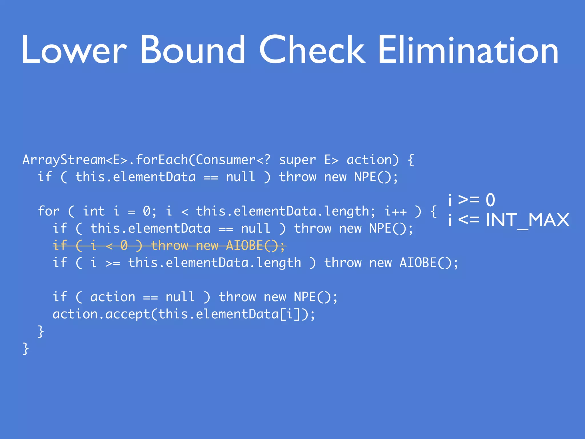 Lower Bound Check Elimination
ArrayStream<E>.forEach(Consumer<? super E> action) {
if ( this.elementData == null ) throw new NPE();
for ( int i = 0; i < this.elementData.length; i++ ) {
if ( this.elementData == null ) throw new NPE();
if ( i < 0 ) throw new AIOBE();
if ( i >= this.elementData.length ) throw new AIOBE();
if ( action == null ) throw new NPE();
action.accept(this.elementData[i]);
}
}
i >= 0
i <= INT_MAX
 