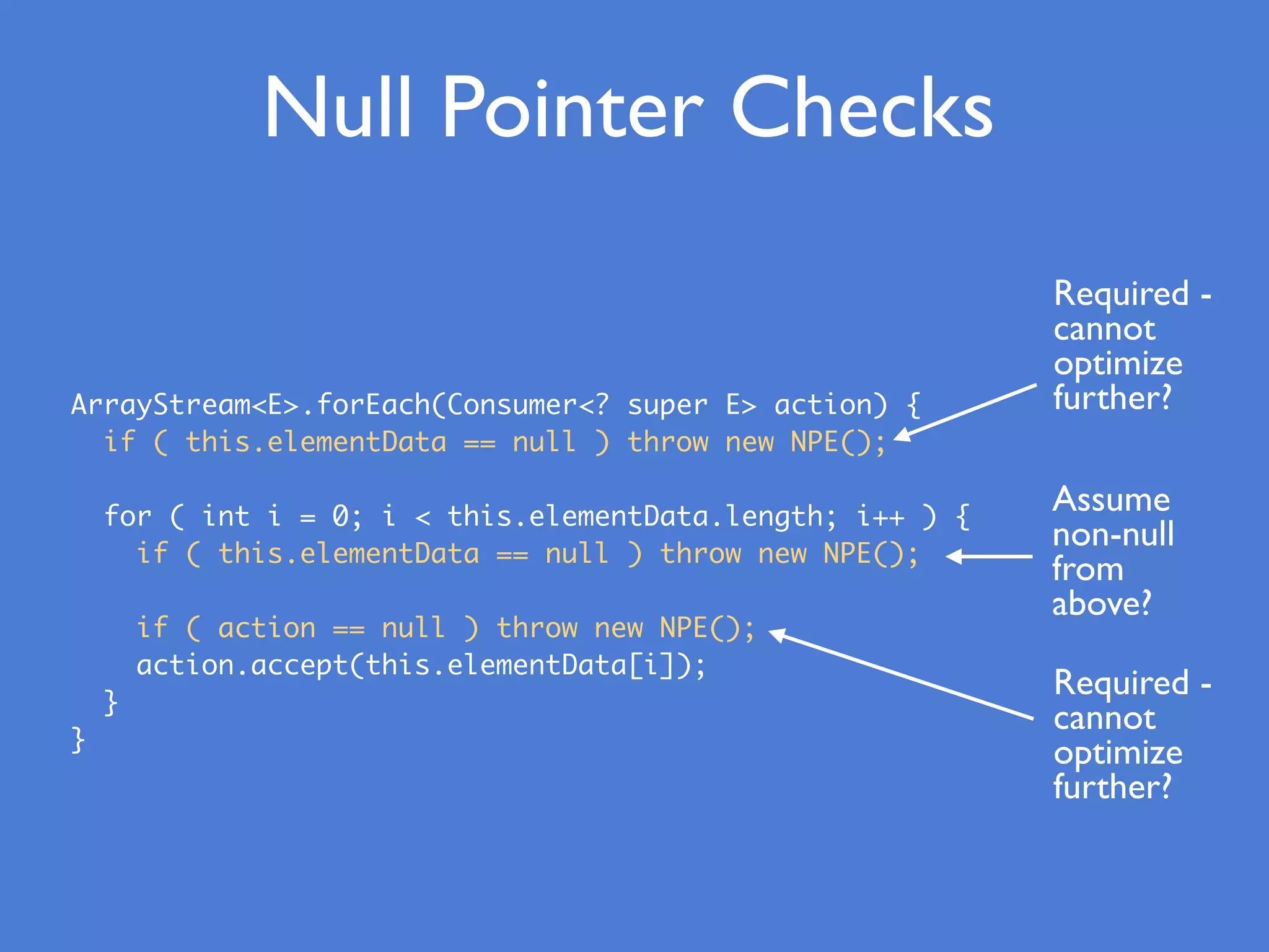 ArrayStream<E>.forEach(Consumer<? super E> action) {
if ( this.elementData == null ) throw new NPE();
for ( int i = 0; i < this.elementData.length; i++ ) {
if ( this.elementData == null ) throw new NPE();
if ( action == null ) throw new NPE();
action.accept(this.elementData[i]);
}
}
Null Pointer Checks
Required -
cannot
optimize
further?
Assume
non-null
from
above?
Required -
cannot
optimize
further?
 
