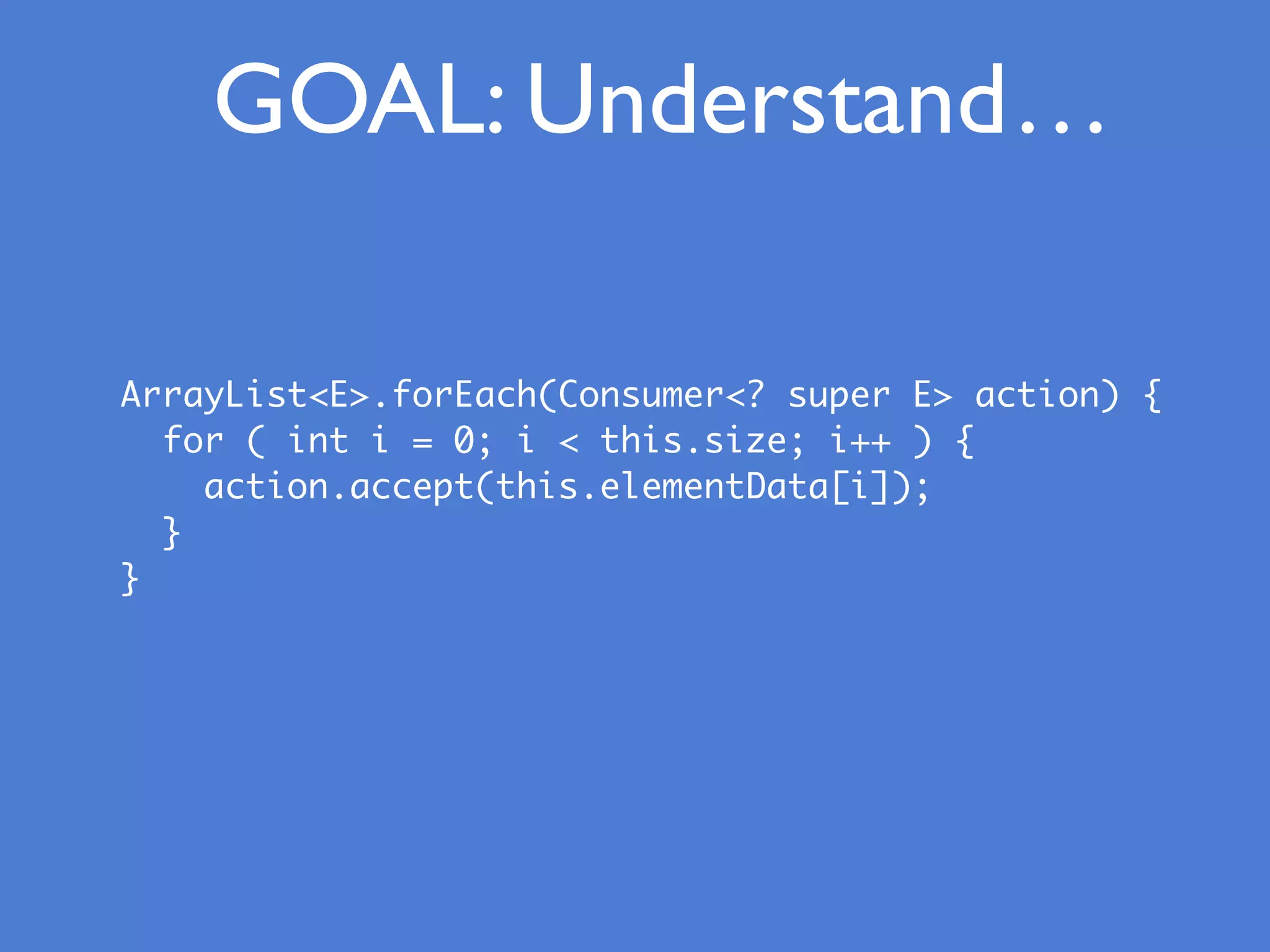 GOAL: Understand
ArrayList<E>.forEach(Consumer<? super E> action) {
for ( int i = 0; i < this.size; i++ ) {
action.accept(this.elementData[i]);
}
}
…
 