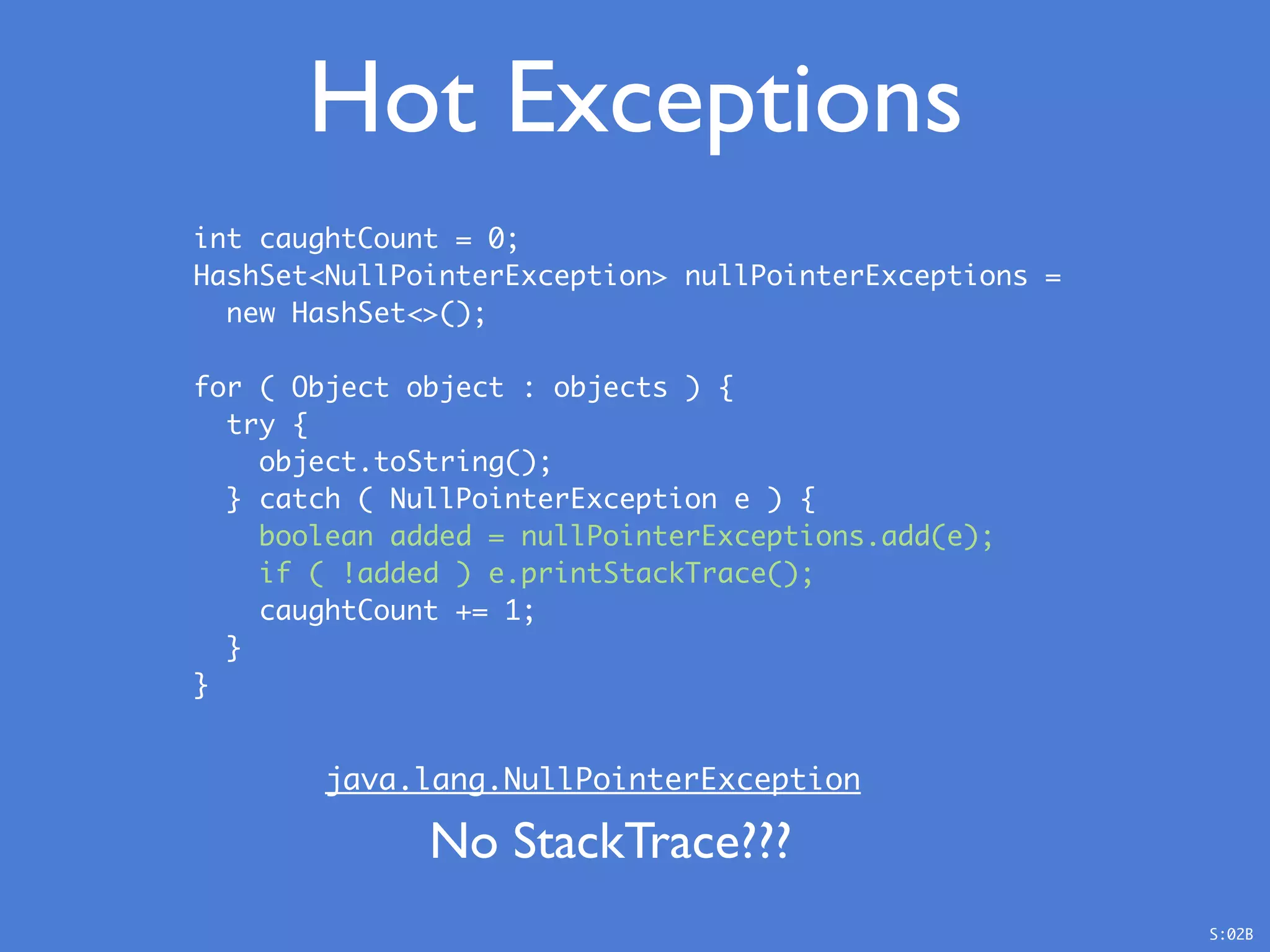 Hot Exceptions
int caughtCount = 0;
HashSet<NullPointerException> nullPointerExceptions =
new HashSet<>();
for ( Object object : objects ) {
try {
object.toString();
} catch ( NullPointerException e ) {
boolean added = nullPointerExceptions.add(e);
if ( !added ) e.printStackTrace();
caughtCount += 1;
}
}
java.lang.NullPointerException
No StackTrace???
S:02B
 